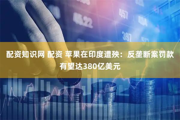 配资知识网 配资 苹果在印度遭殃：反垄断案罚款有望达380亿美元