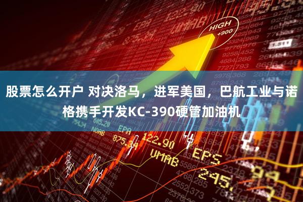 股票怎么开户 对决洛马，进军美国，巴航工业与诺格携手开发KC-390硬管加油机