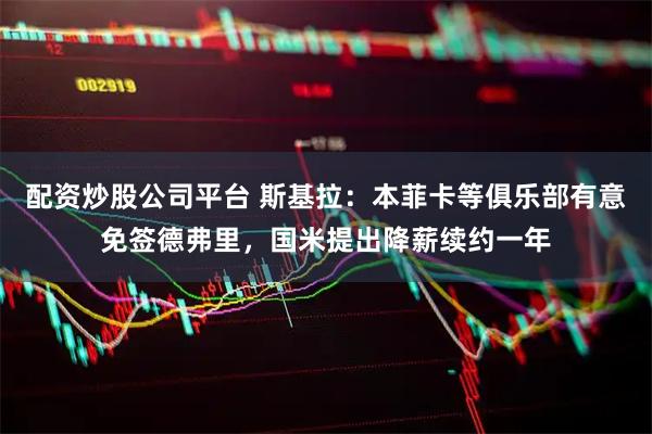 配资炒股公司平台 斯基拉：本菲卡等俱乐部有意免签德弗里，国米提出降薪续约一年