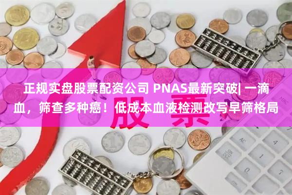 正规实盘股票配资公司 PNAS最新突破| 一滴血，筛查多种癌！低成本血液检测改写早筛格局