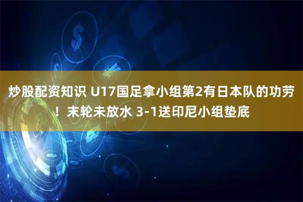 炒股配资知识 U17国足拿小组第2有日本队的功劳！末轮未放水 3-1送印尼小组垫底