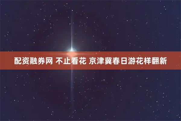 配资融券网 不止看花 京津冀春日游花样翻新