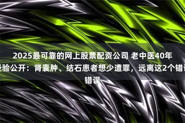 2025最可靠的网上股票配资公司 老中医40年经验公开：肾囊肿、结石患者想少遭罪，远离这2个错误