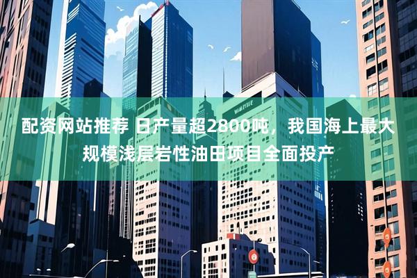 配资网站推荐 日产量超2800吨，我国海上最大规模浅层岩性油田项目全面投产
