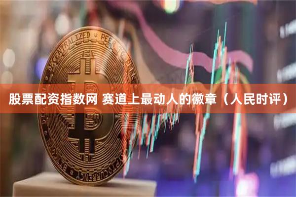 股票配资指数网 赛道上最动人的徽章（人民时评）