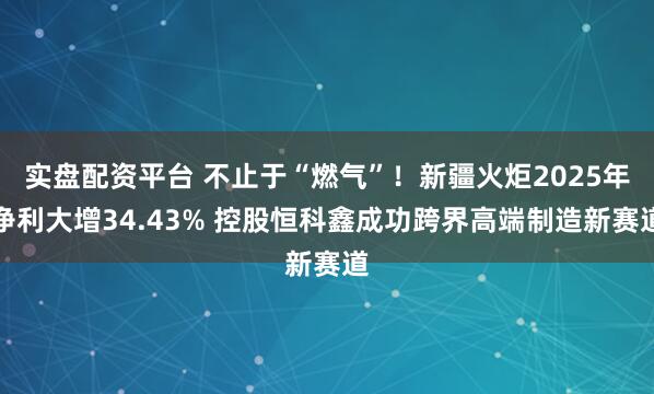 实盘配资平台 不止于“燃气”！新疆火炬2025年净利大增34.43% 控股恒科鑫成功跨界高端制造新赛道